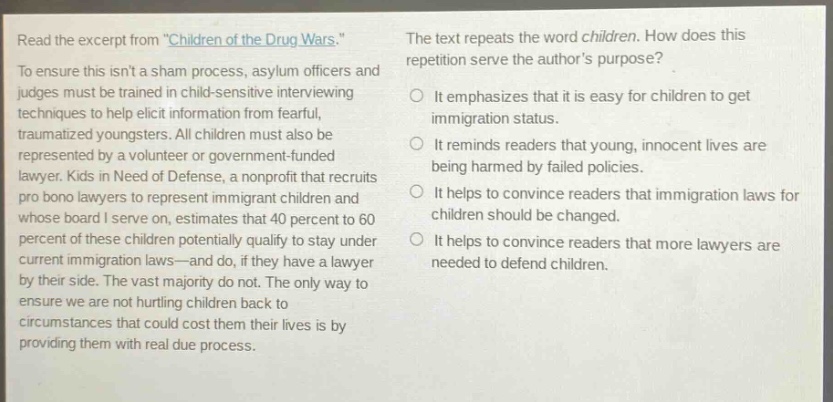 read the excerpt from \children of the drug wars.\ to ensure this isnt a sham process, asylum officers and judges must be trained in child - sensitive interviewing techniques to help elicit information from fearful, traumatized youngsters. all children must also be represented by a volunteer or government - funded lawyer. kids in need of defense, a nonprofit that recruits pro bono lawyers to represent immigrant children and whose board i serve on, estimates that 40 percent to 60 percent of these children potentially qualify to stay under current immigration laws—and do, if they have a lawyer by their side. the vast majority do not. the only way to ensure we are not hurting children back to circumstances that could cost them their lives is by providing them with real due process. the text repeats the word children. how does this repetition serve the authors purpose? it emphasizes that it is easy for children to get immigration status. it reminds readers that young, innocent lives are being harmed by failed policies. it helps to convince readers that immigration laws for children should be changed. it helps to convince readers that more lawyers are needed to defend children.
