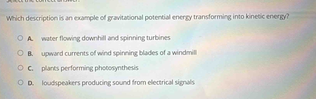 select the correct answer. which description is an example of gravitational potential energy transforming into kinetic energy? a. water flowing downhill and spinning turbines b. upward currents of wind spinning blades of a windmill c. plants performing photosynthesis d. loudspeakers producing sound from electrical signals