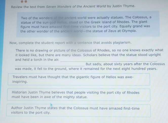 review the text from seven wonders of the ancient world by justin thyme. two of the wonders of the ancient world were actually statues. the colossus, a statue of the sun god helios, stood on the greek island of rhodes. the giant figure must have amazed first - time visitors to the port city. equally grand was the other wonder of the ancient world - the statue of zeus at olympia. now, complete the student report with a sentence that avoids plagiarism. there is no drawing or picture of the colossus of rhodes, so no one knows exactly what it looked like, but there are many ideas. scholars believe that the statue stood upright and held a torch in the air. but sadly, about sixty years after the colossus was made, it fell to the ground, where it remained for the next eight hundred years. travelers must have thought that the gigantic figure of helios was awe - inspiring. historian justin thyme believes that people visiting the port city of rhodes must have been in awe of the mighty statue. author justin thyme states that the colossus must have amazed first - time visitors to the port city.