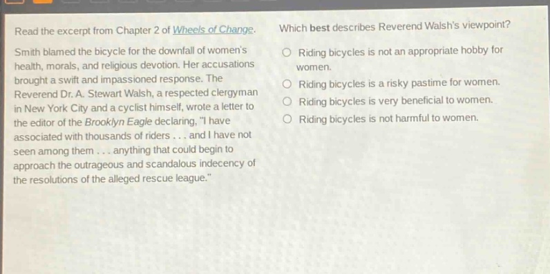 read the excerpt from chapter 2 of wheels of change. smith blamed the bicycle for the downfall of womens health, morals, and religious devotion. her accusations brought a swift and impassioned response. the reverend dr. a. stewart walsh, a respected clergyman in new york city and a cyclist himself, wrote a letter to the editor of the brooklyn eagle declaring, i have associated with thousands of riders... and i have not seen among them... anything that could begin to approach the outrageous and scandalous indecency of the resolutions of the alleged rescue league. which best describes reverend walshs viewpoint? riding bicycles is not an appropriate hobby for women. riding bicycles is a risky pastime for women. riding bicycles is very beneficial to women. riding bicycles is not harmful to women.