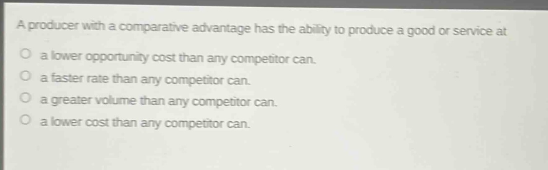 a producer with a comparative advantage has the ability to produce a good or service at\na lower opportunity cost than any competitor can.\na faster rate than any competitor can.\na greater volume than any competitor can.\na lower cost than any competitor can.