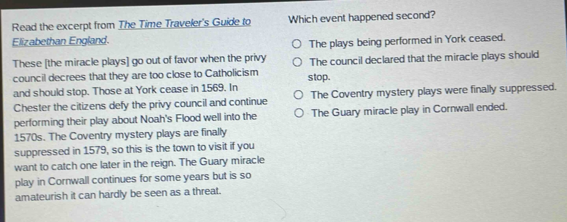 read the excerpt from the time travelers guide to elizabethan england. these the miracle plays go out of favor when the privy council decrees that they are too close to catholicism and should stop. those at york cease in 1569. in chester the citizens defy the privy council and continue performing their play about noahs flood well into the 1570s. the coventry mystery plays are finally suppressed in 1579, so this is the town to visit if you want to catch one later in the reign. the guary miracle play in cornwall continues for some years but is so amateurish it can hardly be seen as a threat. which event happened second? the plays being performed in york ceased. the council declared that the miracle plays should stop. the coventry mystery plays were finally suppressed. the guary miracle play in cornwall ended.