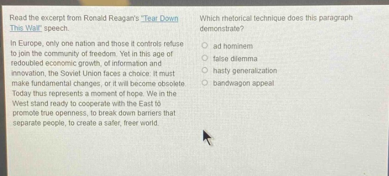 read the excerpt from ronald reagans tear down this wall speech. in europe, only one nation and those it controls refuse to join the community of freedom. yet in this age of redoubled economic growth, of information and innovation, the soviet union faces a choice: it must make fundamental changes, or it will become obsolete. today thus represents a moment of hope. we in the west stand ready to cooperate with the east to promote true openness, to break down barriers that separate people, to create a safer, freer world. which rhetorical technique does this paragraph demonstrate? ad hominem false dilemma hasty generalization bandwagon appeal