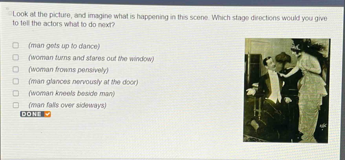 look at the picture, and imagine what is happening in this scene. which stage directions would you give to tell the actors what to do next? (man gets up to dance) (woman turns and stares out the window) (woman frowns pensively) (man glances nervously at the door) (woman kneels beside man) (man falls over sideways) done