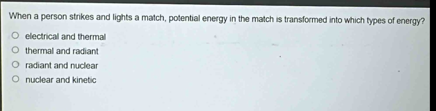 when a person strikes and lights a match, potential energy in the match is transformed into which types of energy?\n electrical and thermal\n thermal and radiant\n radiant and nuclear\n nuclear and kinetic