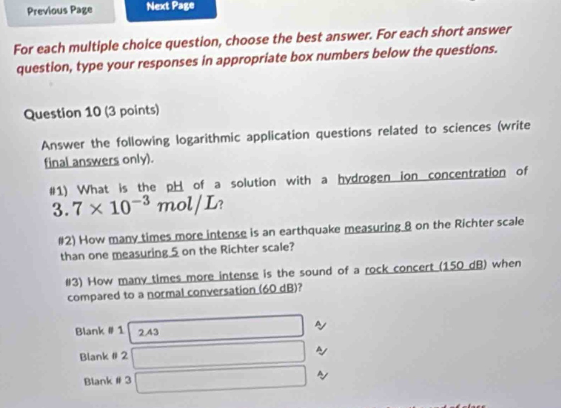for each multiple choice question, choose the best answer. for each short answer question, type your responses in appropriate box numbers below the questions. question 10 (3 points) answer the following logarithmic application questions related to sciences (write final answers only). #1) what is the ph of a solution with a hydrogen - ion concentration of 3.7×10^(-3) mol/l? #2) how many times more intense is an earthquake measuring 8 on the richter scale than one measuring 5 on the richter scale? #3) how many times more intense is the sound of a rock concert (150 db) when compared to a normal conversation (60 db)? blank #1 2.43 blank #2 blank #3