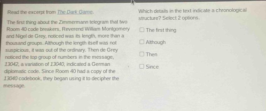 read the excerpt from the dark game. the first thing about the zimmermann telegram that two room 40 code breakers, reverend william montgomery and nigel de grey, noticed was its length, more than a thousand groups. although the length itself was not suspicious, it was out of the ordinary. then de grey noticed the top group of numbers in the message, 13042, a variation of 13040, indicated a german diplomatic code. since room 40 had a copy of the 13040 codebook, they began using it to decipher the message. which details in the text indicate a chronological structure? select 2 options. the first thing although then since