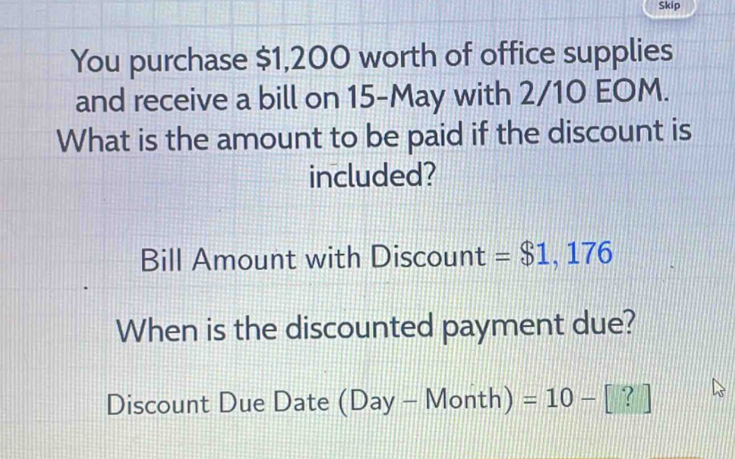 you purchase $1,200 worth of office supplies and receive a bill on 15 - may with 2/10 eom. what is the amount to be paid if the discount is included? bill amount with discount = $1,176 when is the discounted payment due? discount due date (day - month) = 10 - ?