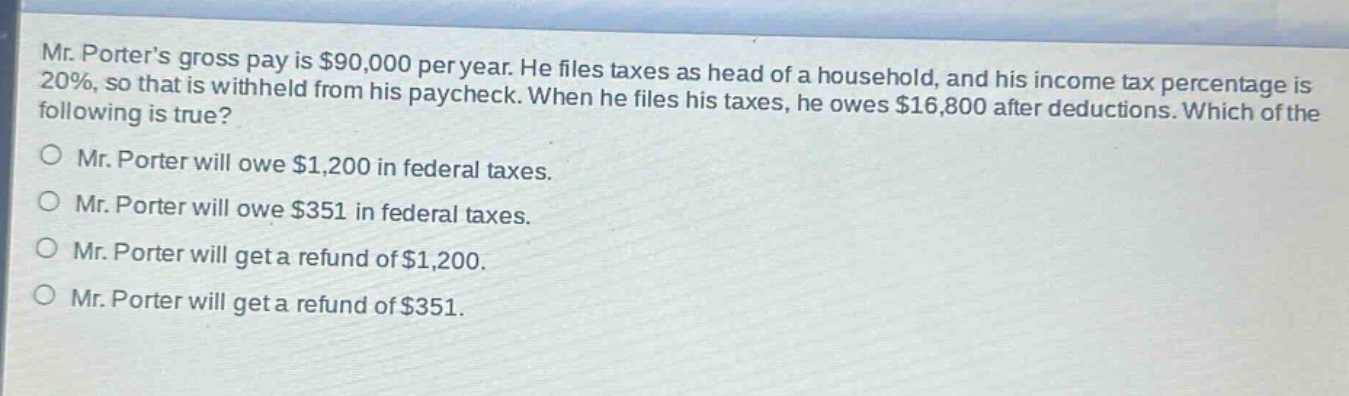 mr. porters gross pay is $90,000 per year. he files taxes as head of a household, and his income tax percentage is 20%, so that is withheld from his paycheck. when he files his taxes, he owes $16,800 after deductions. which of the following is true? mr. porter will owe $1,200 in federal taxes. mr. porter will owe $351 in federal taxes. mr. porter will get a refund of $1,200. mr. porter will get a refund of $351.