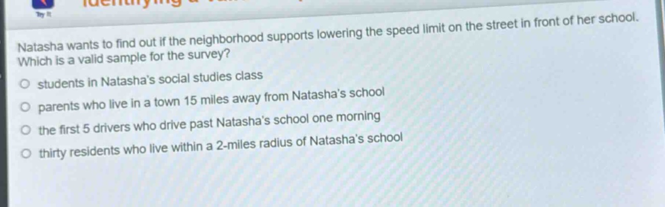 natasha wants to find out if the neighborhood supports lowering the speed limit on the street in front of her school. which is a valid sample for the survey? students in natashas social studies class parents who live in a town 15 miles away from natashas school the first 5 drivers who drive past natashas school one morning thirty residents who live within a 2 - miles radius of natashas school