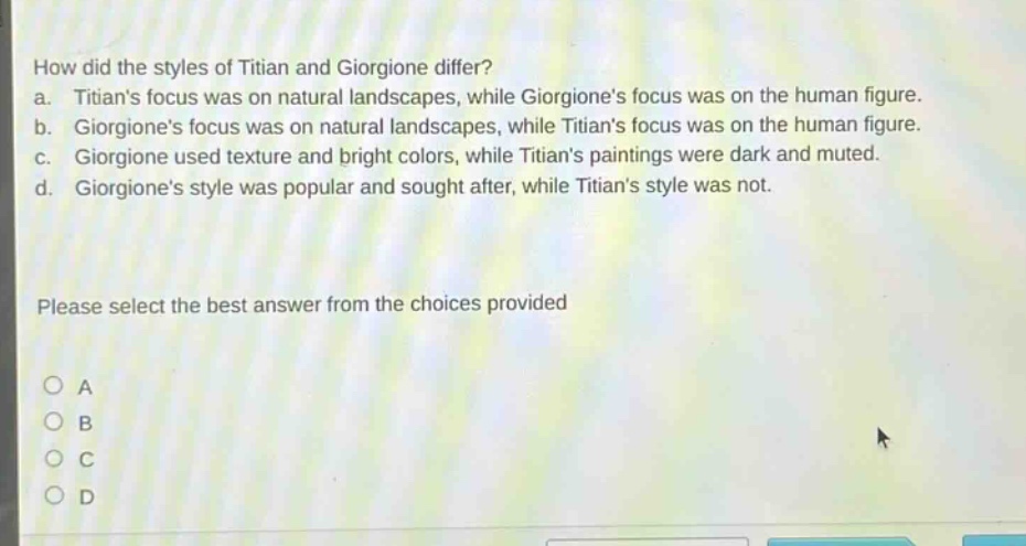 how did the styles of titian and giorgione differ? a. titians focus was on natural landscapes, while giorgiones focus was on the human figure. b. giorgiones focus was on natural landscapes, while titians focus was on the human figure. c. giorgione used texture and bright colors, while titians paintings were dark and muted. d. giorgiones style was popular and sought after, while titians style was not. please select the best answer from the choices provided a b c d