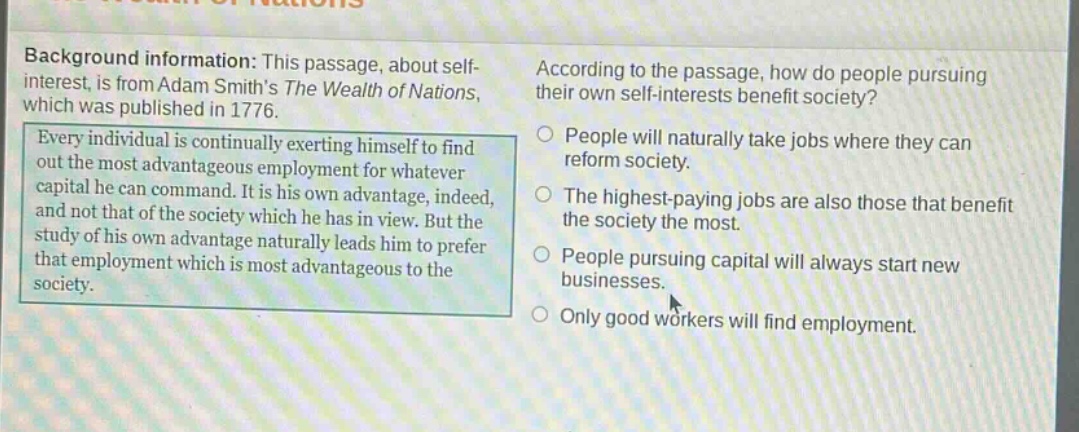 background information: this passage, about self - interest, is from adam smiths the wealth of nations, which was published in 1776. every individual is continually exerting himself to find out the most advantageous employment for whatever capital he can command. it is his own advantage, indeed, and not that of the society which he has in view. but the study of his own advantage naturally leads him to prefer that employment which is most advantageous to the society. according to the passage, how do people pursuing their own self - interests benefit society? people will naturally take jobs where they can reform society. the highest - paying jobs are also those that benefit the society the most. people pursuing capital will always start new businesses. only good workers will find employment.