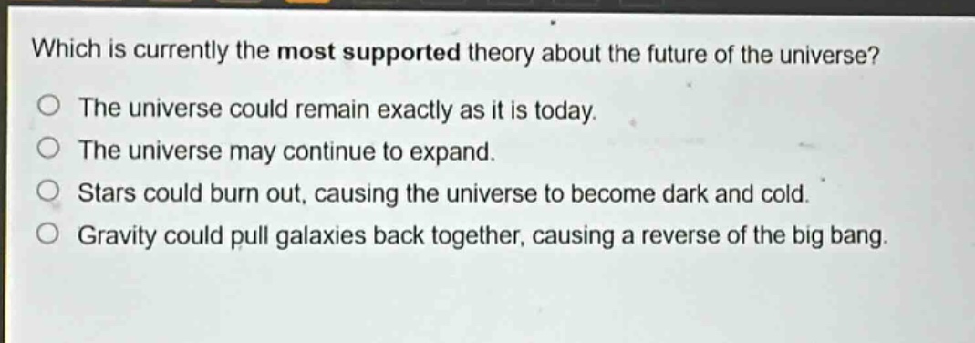 which is currently the most supported theory about the future of the universe?\no the universe could remain exactly as it is today.\no the universe may continue to expand.\no stars could burn out, causing the universe to become dark and cold.\no gravity could pull galaxies back together, causing a reverse of the big bang.