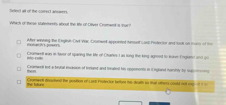 select all of the correct answers. which of these statements about the life of oliver cromwell is true? after winning the english civil war, cromwell appointed himself lord protector and took on many of the monarchs powers. cromwell was in favor of sparing the life of charles i as long the king agreed to leave england and go into exile. cromwell led a brutal invasion of ireland and treated his opponents in england harshly by suppressing them. cromwell dissolved the position of lord protector before his death so that others could not exploit it in the future.