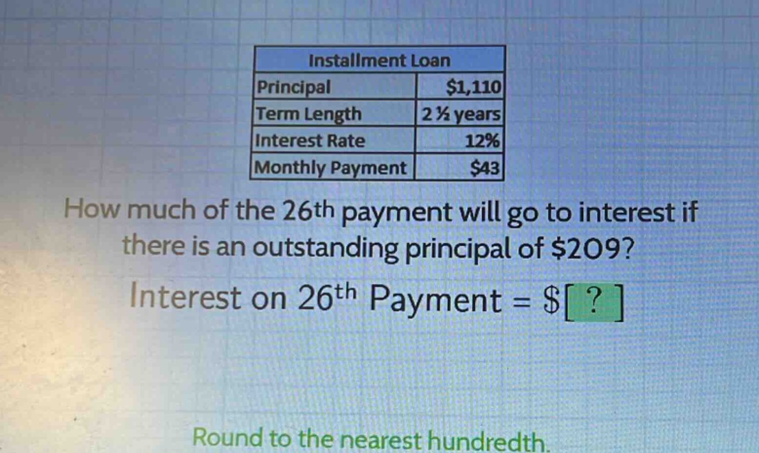 installment loan principal $1,110 term length 2 1/2 years interest rate 12% monthly payment $43 how much of the 26th payment will go to interest if there is an outstanding principal of $209? interest on 26th payment = $? round to the nearest hundredth.