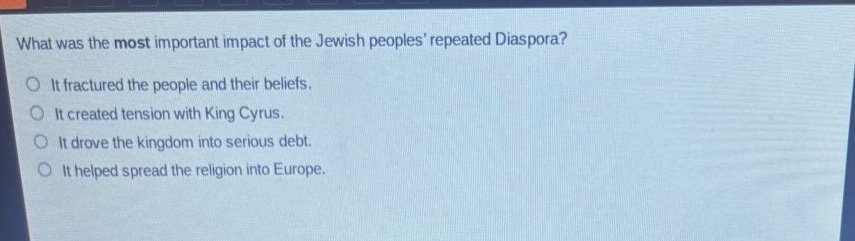 what was the most important impact of the jewish peoples repeated diaspora?\nit fractured the people and their beliefs.\nit created tension with king cyrus.\nit drove the kingdom into serious debt.\nit helped spread the religion into europe.