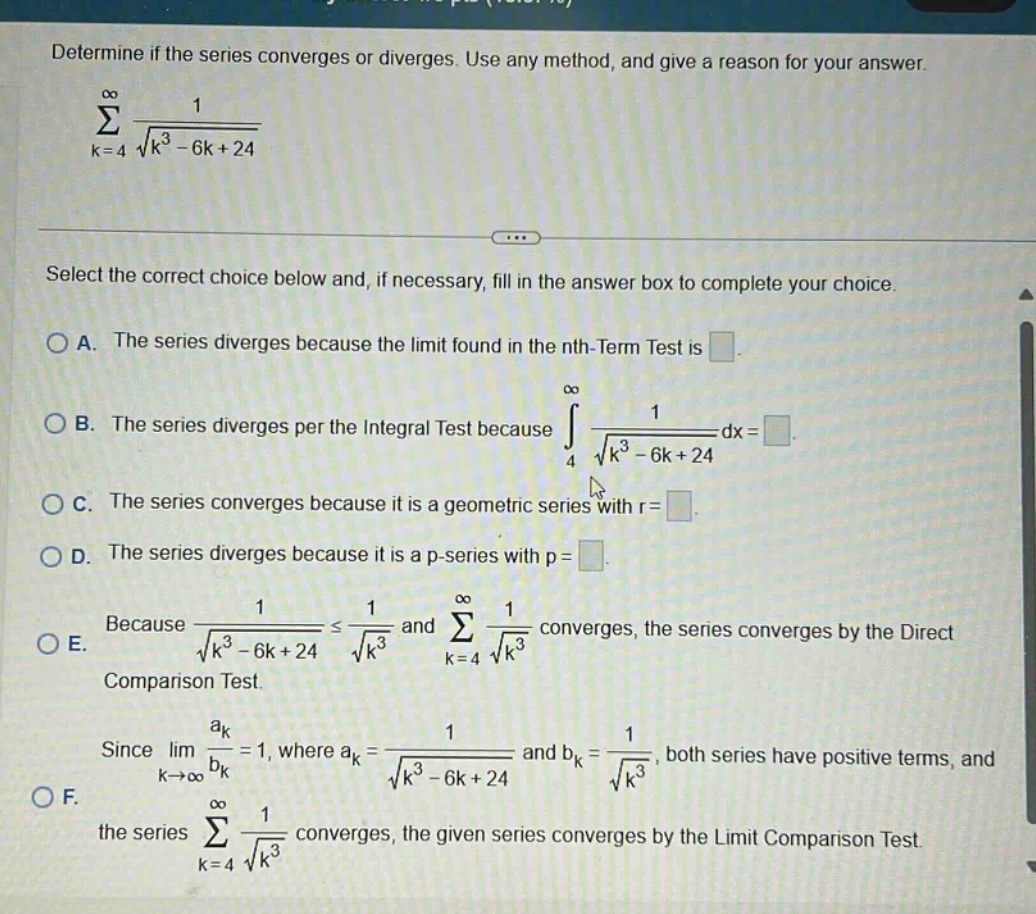 determine if the series converges or diverges. use any method, and give a reason for your answer. \n∑k = 4 to ∞ 1/√(k³ - 6k + 24)\nselect the correct choice below and, if necessary, fill in the answer box to complete your choice.\na. the series diverges because the limit found in the nth - term test is \n b. the series diverges per the integral test because ∫4 to ∞ 1/√(k³ - 6k + 24)dx=\n c. the series converges because it is a geometric series with r =\n d. the series diverges because it is a p - series with p =\n e. because 1/√(k³ - 6k + 24)≤1/√(k³) and ∑k = 4 to ∞ 1/√(k³) converges, the series converges by the direct comparison test.\n f. since limk→∞ aₖ/bₖ = 1, where aₖ = 1/√(k³ - 6k + 24) and bₖ = 1/√(k³), both series have positive terms, and the series ∑k = 4 to ∞ 1/√(k³) converges, the given series converges by the limit comparison test.