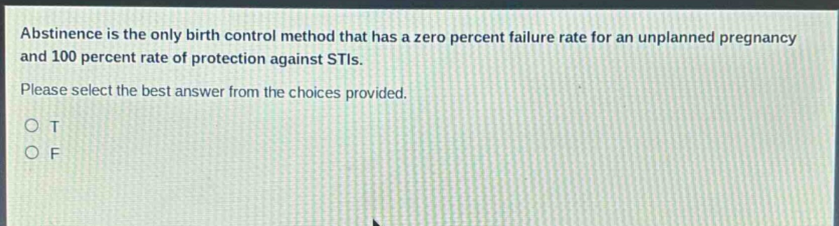 abstinence is the only birth control method that has a zero percent failure rate for an unplanned pregnancy and 100 percent rate of protection against stis. please select the best answer from the choices provided. o t o f