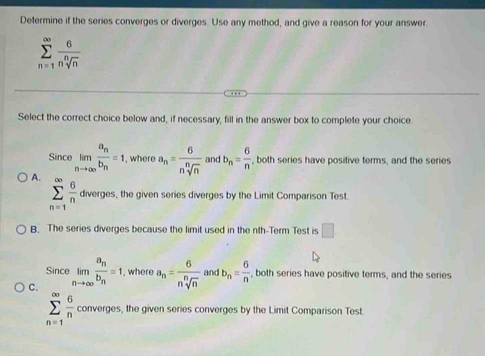 determine if the series converges or diverges. use any method, and give a reason for your answer. \n∑n = 1 to ∞ 6 / (n^√n)\nselect the correct choice below and, if necessary, fill in the answer box to complete your choice.\nsince limn→∞ a_n / b_n = 1, where a_n = 6 / (n^√n) and b_n = 6 / n, both series have positive terms, and the series\na. ∑n = 1 to ∞ 6 / n diverges, the given series diverges by the limit comparison test.\nb. the series diverges because the limit used in the nth - term test is \nsince limn→∞ a_n / b_n = 1, where a_n = 6 / (n^√n) and b_n = 6 / n, both series have positive terms, and the series\nc. ∑n = 1 to ∞ 6 / n converges, the given series converges by the limit comparison test.