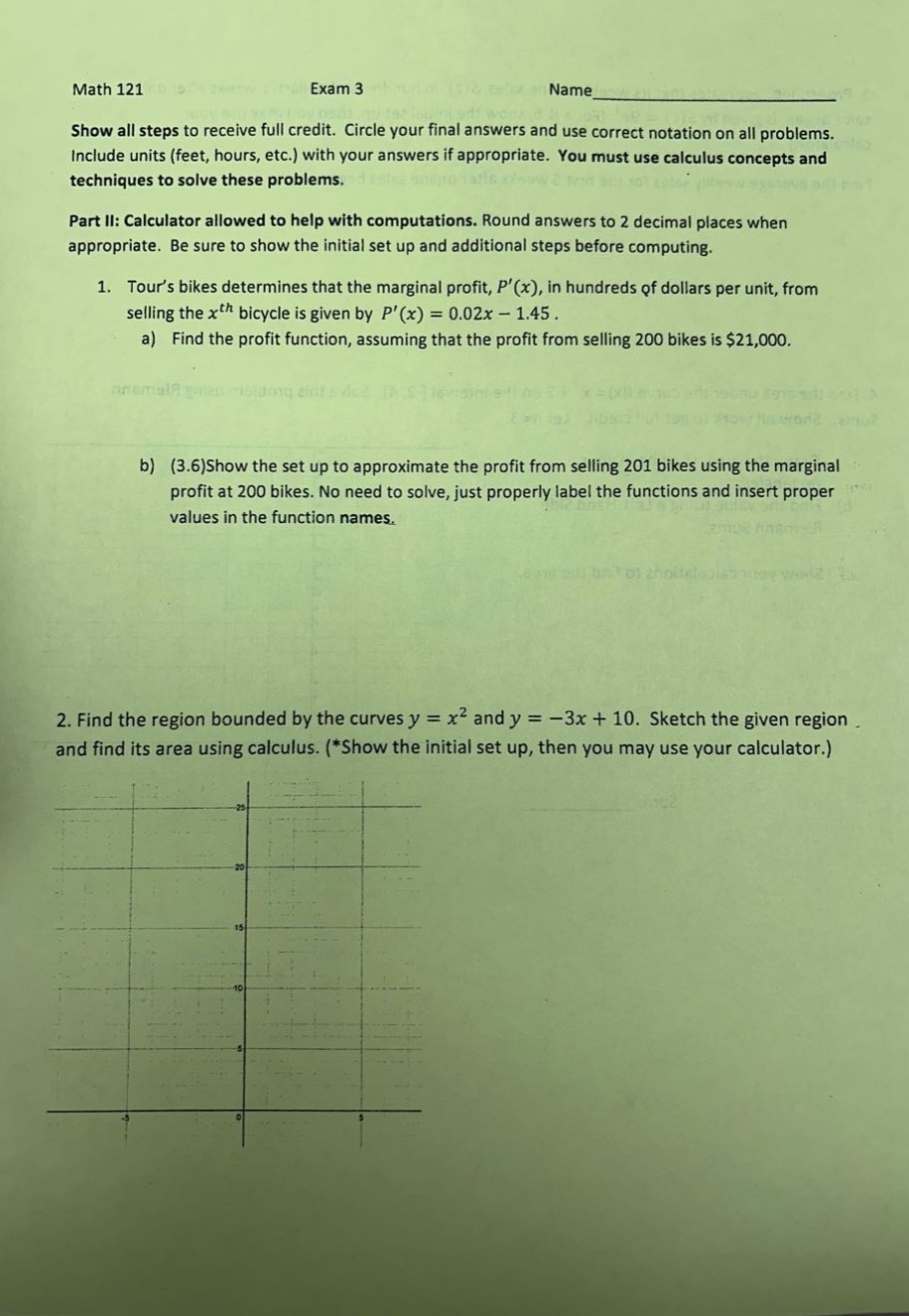 math 121 exam 3 name show all steps to receive full credit. circle your final answers and use correct notation on all problems. include units (feet, hours, etc.) with your answers if appropriate. you must use calculus concepts and techniques to solve these problems. part ii: calculator allowed to help with computations. round answers to 2 decimal places when appropriate. be sure to show the initial set up and additional steps before computing. 1. tours bikes determines that the marginal profit, p(x), in hundreds of dollars per unit, from selling the x^th bicycle is given by p(x)=0.02x - 1.45. a) find the profit function, assuming that the profit from selling 200 bikes is $21,000. b) (3.6)show the set up to approximate the profit from selling 201 bikes using the marginal profit at 200 bikes. no need to solve, just properly label the functions and insert proper values in the function names. 2. find the region bounded by the curves y = x^2 and y=-3x + 10. sketch the given region and find its area using calculus. (*show the initial set up, then you may use your calculator.)