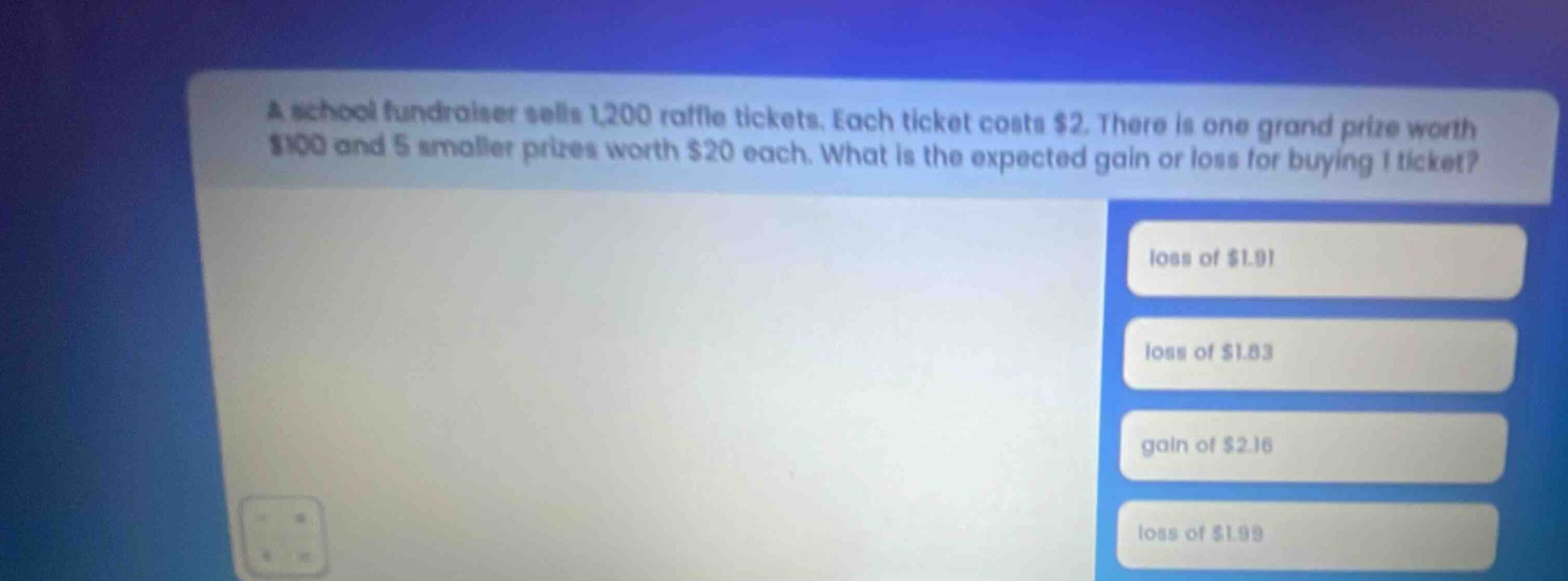 a school fundraiser sells 1,200 raffle tickets. each ticket costs $2. there is one grand prize worth $100 and 5 smaller prizes worth $20 each. what is the expected gain or loss for buying 1 ticket? loss of $1.91 loss of $1.83 gain of $2.16 loss of $1.99
