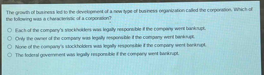 the growth of business led to the development of a new type of business organization called the corporation. which of the following was a characteristic of a corporation? each of the company’s stockholders was legally responsible if the company went bankrupt. only the owner of the company was legally responsible if the company went bankrupt. none of the company’s stockholders was legally responsible if the company went bankrupt. the federal government was legally responsible if the company went bankrupt.