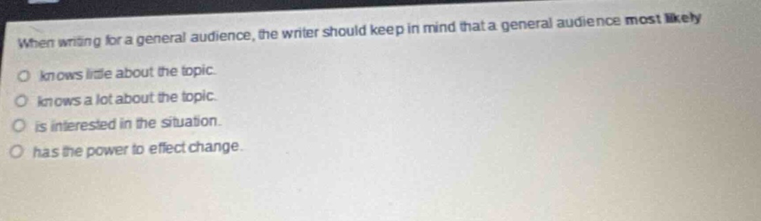 when writing for a general audience, the writer should keep in mind that a general audience most likely knows little about the topic. knows a lot about the topic. is interested in the situation. has the power to effect change.