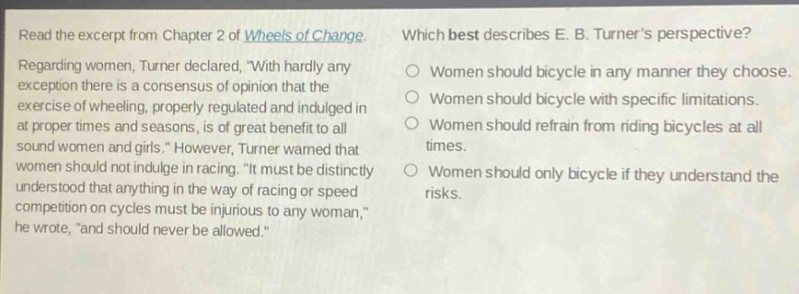 read the excerpt from chapter 2 of wheels of change. regarding women, turner declared, with hardly any exception there is a consensus of opinion that the exercise of wheeling, properly regulated and indulged in at proper times and seasons, is of great benefit to all sound women and girls. however, turner warned that women should not indulge in racing. it must be distinctly understood that anything in the way of racing or speed competition on cycles must be injurious to any woman, he wrote, and should never be allowed. which best describes e. b. turners perspective? women should bicycle in any manner they choose. women should bicycle with specific limitations. women should refrain from riding bicycles at all times. women should only bicycle if they understand the risks.