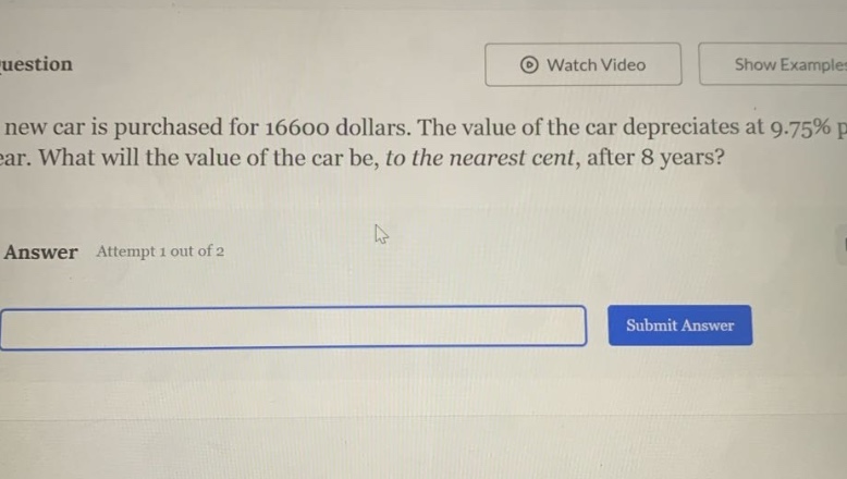 a new car is purchased for 16600 dollars. the value of the car depreciates at 9.75% per year. what will the value of the car be, to the nearest cent, after 8 years? answer attempt 1 out of 2