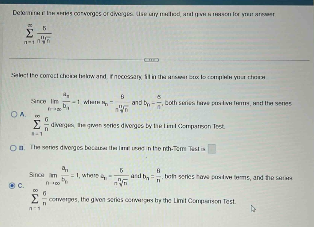 determine if the series converges or diverges. use any method, and give a reason for your answer. ∑n = 1 to ∞ 6 / (n * n - th root of n) select the correct choice below and, if necessary, fill in the answer box to complete your choice. since limn→∞ an / bn = 1, where an = 6 / (n * n - th root of n) and bn = 6 / n, both series have positive terms, and the series ∑n = 1 to ∞ 6 / n diverges, the given series diverges by the limit comparison test. a. ∑n = 1 to ∞ 6 / n diverges, the given series diverges by the limit comparison test. b. the series diverges because the limit used in the nth - term test is. c. since limn→∞ an / bn = 1, where an = 6 / (n * n - th root of n) and bn = 6 / n, both series have positive terms, and the series ∑n = 1 to ∞ 6 / n converges, the given series converges by the limit comparison test.