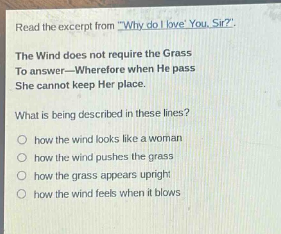read the excerpt from \why do i love you, sir?\. the wind does not require the grass to answer—wherefore when he pass she cannot keep her place. what is being described in these lines? how the wind looks like a woman how the wind pushes the grass how the grass appears upright how the wind feels when it blows
