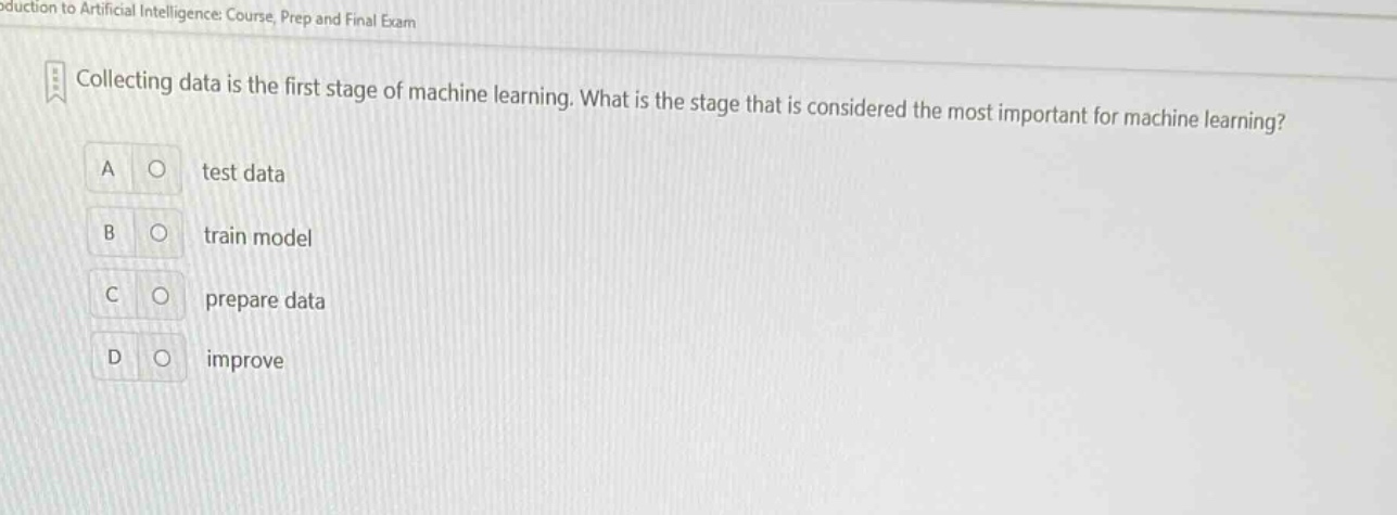 collecting data is the first stage of machine learning. what is the stage that is considered the most important for machine learning? a test data b train model c prepare data d improve