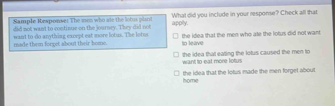 sample response: the men who ate the lotus plant did not want to continue on the journey. they did not want to do anything except eat more lotus. the lotus made them forget about their home. what did you include in your response? check all that apply. the idea that the men who ate the lotus did not want to leave the idea that eating the lotus caused the men to want to eat more lotus the idea that the lotus made the men forget about home