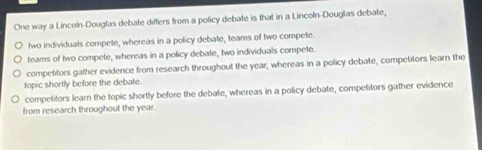 one way a lincoln - douglas debate differs from a policy debate is that in a lincoln - douglas debate, two individuals compete, whereas in a policy debate, teams of two compete. teams of two compete, whereas in a policy debate, two individuals compete. competitors gather evidence from research throughout the year, whereas in a policy debate, competitors learn the topic shortly before the debate. competitors learn the topic shortly before the debate, whereas in a policy debate, competitors gather evidence from research throughout the year.