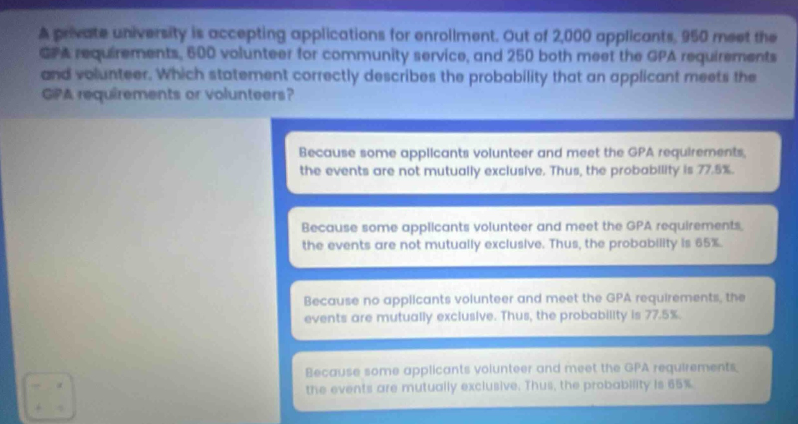 a private university is accepting applications for enrollment. out of 2,000 applicants, 950 meet the gpa requirements, 600 volunteer for community service, and 250 both meet the gpa requirements and volunteer. which statement correctly describes the probability that an applicant meets the gpa requirements or volunteers? because some applicants volunteer and meet the gpa requirements, the events are not mutually exclusive. thus, the probability is 77.5%. because some applicants volunteer and meet the gpa requirements, the events are not mutually exclusive. thus, the probability is 65%. because no applicants volunteer and meet the gpa requirements, the events are mutually exclusive. thus, the probability is 77.5%. because some applicants volunteer and meet the gpa requirements, the events are mutually exclusive. thus, the probability is 65%.