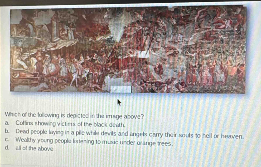 which of the following is depicted in the image above? a. coffins showing victims of the black death. b. dead people laying in a pile while devils and angels carry their souls to hell or heaven. c. wealthy young people listening to music under orange trees. d. all of the above