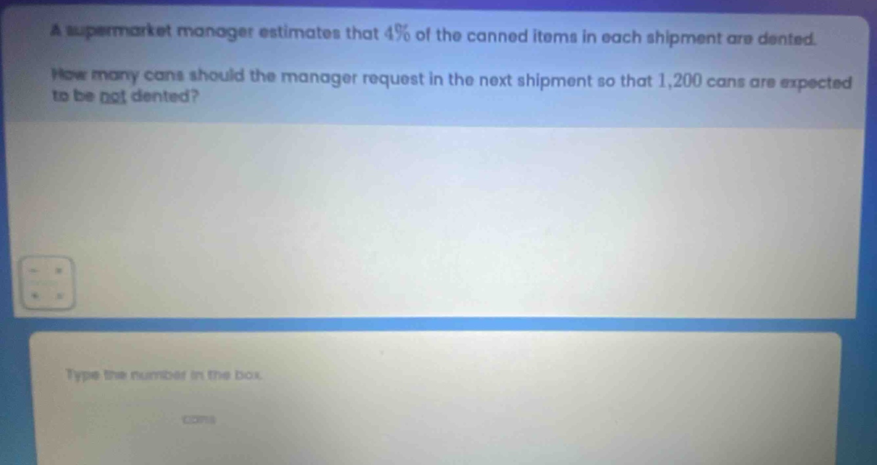 a supermarket manager estimates that 4% of the canned items in each shipment are dented. how many cans should the manager request in the next shipment so that 1,200 cans are expected to be not dented? type the number in the box.