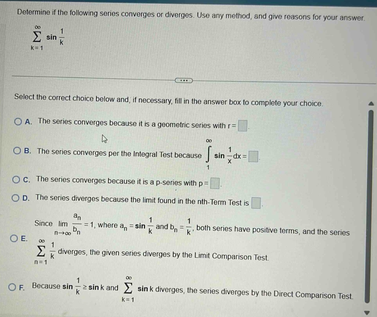 determine if the following series converges or diverges. use any method, and give reasons for your answer. \n∑k = 1 to ∞ sin(1/k)\nselect the correct choice below and, if necessary, fill in the answer box to complete your choice.\na. the series converges because it is a geometric series with r = \n\nb. the series converges per the integral test because ∫1 to ∞ sin(1/x)dx = \n\nc. the series converges because it is a p - series with p = \n\nd. the series diverges because the limit found in the nth - term test is \n\nsince limn→∞ an/bn = 1, where an = sin(1/k) and bn = 1/k, both series have positive terms, and the series ∑n = 1 to ∞ 1/k diverges, the given series diverges by the limit comparison test.\ne. \n\nf. because sin(1/k)≥sin k and ∑k = 1 to ∞ sin k diverges, the series diverges by the direct comparison test.