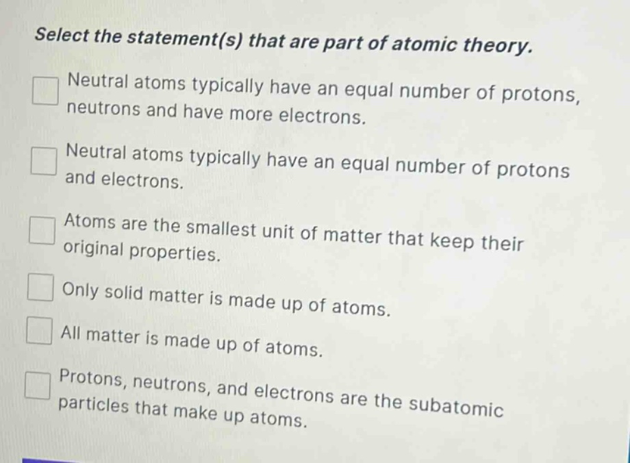 select the statement(s) that are part of atomic theory. neutral atoms typically have an equal number of protons, neutrons and have more electrons. neutral atoms typically have an equal number of protons and electrons. atoms are the smallest unit of matter that keep their original properties. only solid matter is made up of atoms. all matter is made up of atoms. protons, neutrons, and electrons are the subatomic particles that make up atoms.