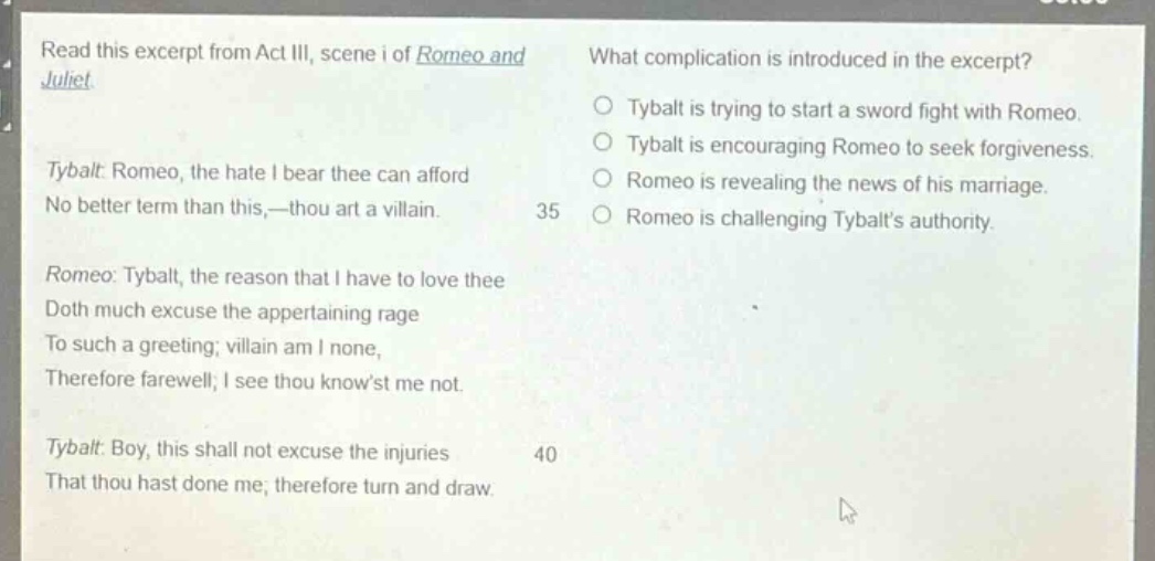 read this excerpt from act iii, scene i of romeo and juliet. tybalt: romeo, the hate i bear thee can afford no better term than this,—thou art a villain. romeo: tybalt, the reason that i have to love thee doth much excuse the appertaining rage to such a greeting; villain am i none, therefore farewell; i see thou knowst me not. tybalt: boy, this shall not excuse the injuries that thou hast done me; therefore turn and draw. what complication is introduced in the excerpt? tybalt is trying to start a sword fight with romeo. tybalt is encouraging romeo to seek forgiveness. romeo is revealing the news of his marriage. romeo is challenging tybalts authority.