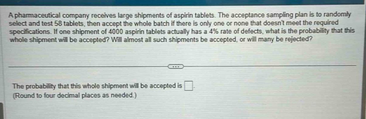 a pharmaceutical company receives large shipments of aspirin tablets. the acceptance sampling plan is to randomly select and test 58 tablets, then accept the whole batch if there is only one or none that doesnt meet the required specifications. if one shipment of 4000 aspirin tablets actually has a 4% rate of defects, what is the probability that this whole shipment will be accepted? will almost all such shipments be accepted, or will many be rejected? the probability that this whole shipment will be accepted is. (round to four decimal places as needed.)