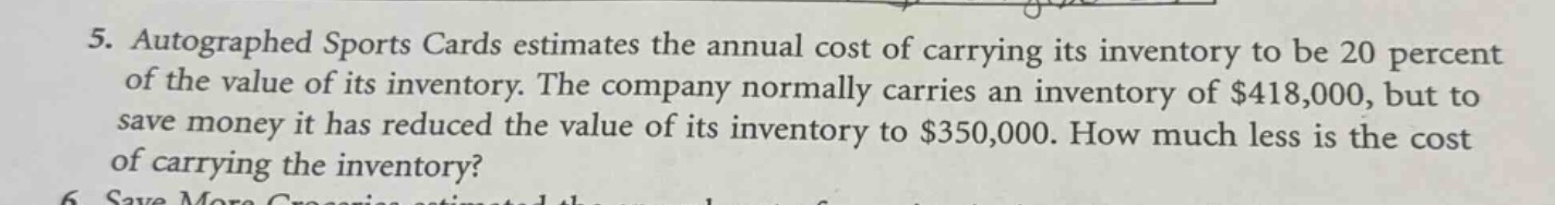 5. autographed sports cards estimates the annual cost of carrying its inventory to be 20 percent of the value of its inventory. the company normally carries an inventory of $418,000, but to save money it has reduced the value of its inventory to $350,000. how much less is the cost of carrying the inventory?