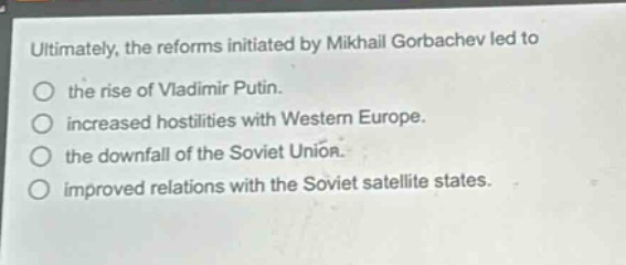 ultimately, the reforms initiated by mikhail gorbachev led to the rise of vladimir putin. increased hostilities with western europe. the downfall of the soviet union. improved relations with the soviet satellite states.