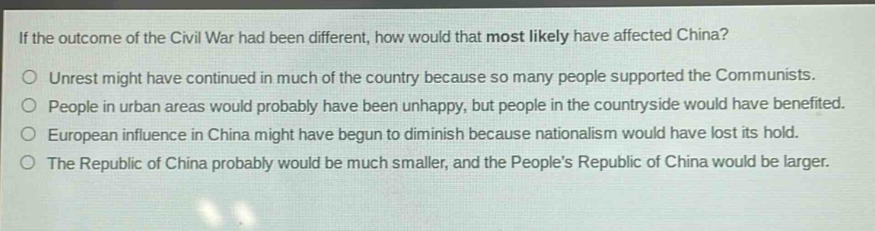 if the outcome of the civil war had been different, how would that most likely have affected china?\nunrest might have continued in much of the country because so many people supported the communists.\npeople in urban areas would probably have been unhappy, but people in the countryside would have benefited.\neuropean influence in china might have begun to diminish because nationalism would have lost its hold.\nthe republic of china probably would be much smaller, and the people’s republic of china would be larger.