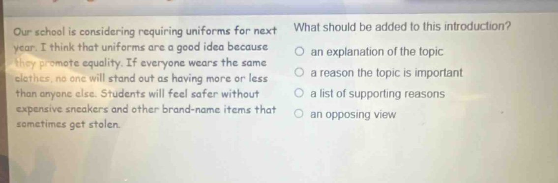 our school is considering requiring uniforms for next year. i think that uniforms are a good idea because they promote equality. if everyone wears the same clothes, no one will stand out as having more or less than anyone else. students will feel safer without expensive sneakers and other brand - name items that sometimes get stolen. what should be added to this introduction? an explanation of the topic a reason the topic is important a list of supporting reasons an opposing view