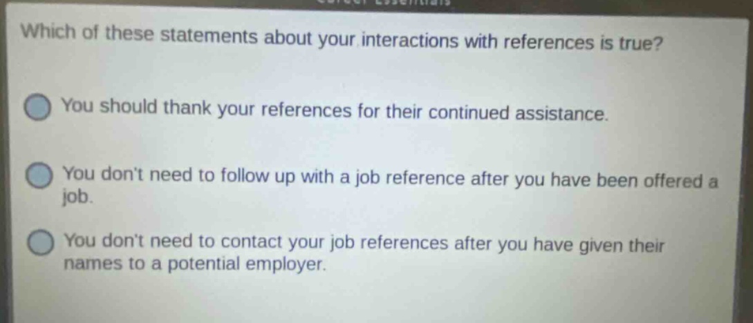 which of these statements about your interactions with references is true? you should thank your references for their continued assistance. you dont need to follow up with a job reference after you have been offered a job. you dont need to contact your job references after you have given their names to a potential employer.