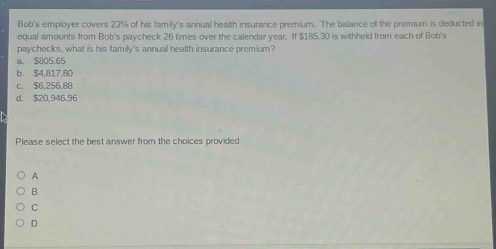 bobs employer covers 23% of his familys annual health insurance premium. the balance of the premium is deducted in equal amounts from bobs paycheck 26 times over the calendar year. if $185.30 is withheld from each of bobs paychecks, what is his familys annual health insurance premium? a. $805.65 b. $4,817.80 c. $6,256.88 d. $20,946.96 please select the best answer from the choices provided a b c d