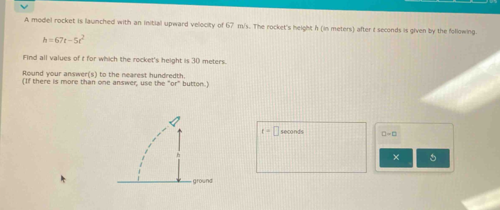 a model rocket is launched with an initial upward velocity of 67 m/s. the rockets height h (in meters) after t seconds is given by the following. h = 67t - 5t² find all values of t for which the rockets height is 30 meters. round your answer(s) to the nearest hundredth. (if there is more than one answer, use the \or\ button.)