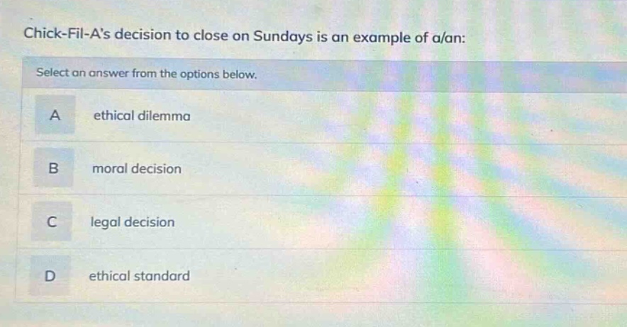 chick - fil - as decision to close on sundays is an example of a/an: select an answer from the options below. a ethical dilemma b moral decision c legal decision d ethical standard