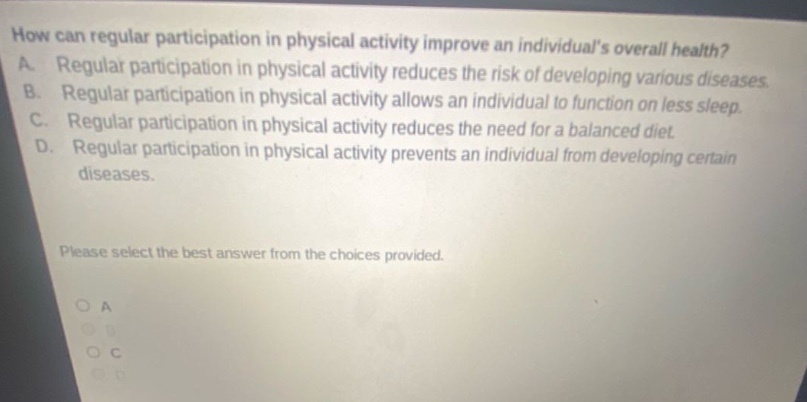 how can regular participation in physical activity improve an individuals overall health? a. regular participation in physical activity reduces the risk of developing various diseases. b. regular participation in physical activity allows an individual to function on less sleep. c. regular participation in physical activity reduces the need for a balanced diet. d. regular participation in physical activity prevents an individual from developing certain diseases. please select the best answer from the choices provided. o a o b o c o d
